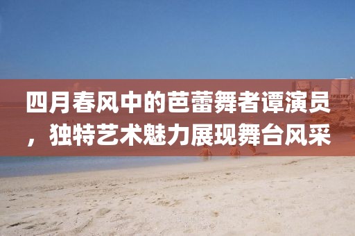 四月春風(fēng)中的芭蕾舞者譚演員，獨(dú)特藝術(shù)魅力展現(xiàn)舞臺(tái)風(fēng)采