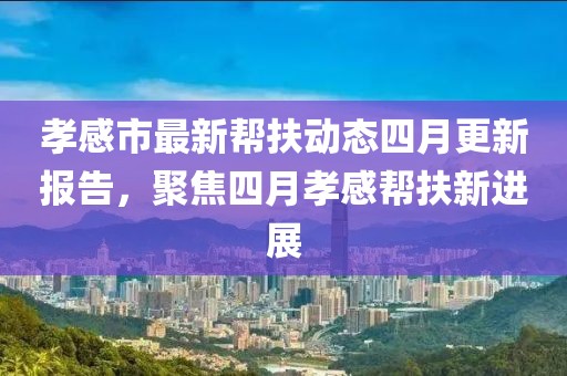 孝感市最新幫扶動(dòng)態(tài)四月更新報(bào)告，聚焦四月孝感幫扶新進(jìn)展