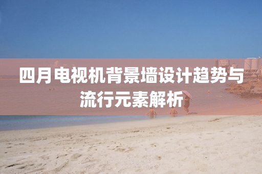 四月電視機(jī)背景墻設(shè)計(jì)趨勢(shì)與流行元素解析
