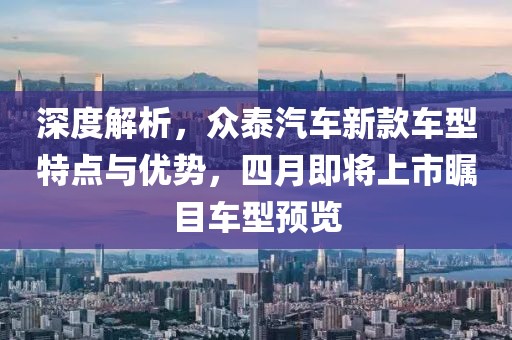 深度解析，眾泰汽車新款車型特點(diǎn)與優(yōu)勢(shì)，四月即將上市矚目車型預(yù)覽