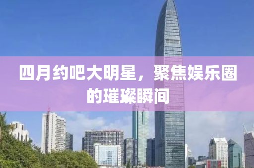 四月約吧大明星，聚焦娛樂圈的璀璨瞬間