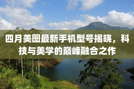 四月美圖最新手機型號揭曉，科技與美學的巔峰融合之作