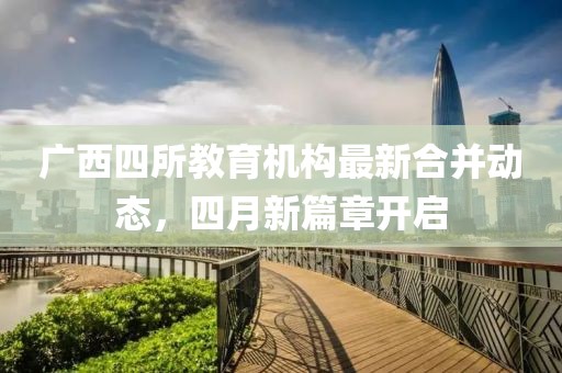 廣西四所教育機構最新合并動態，四月新篇章開啟