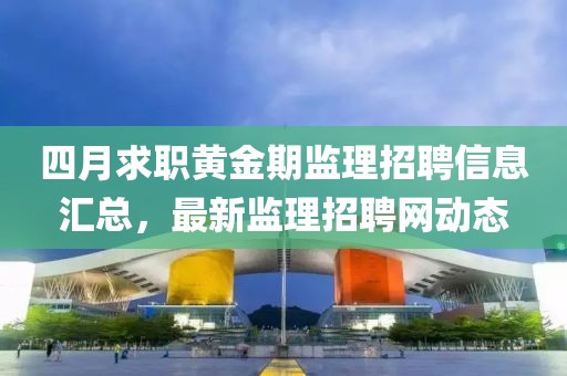 四月求職黃金期監理招聘信息匯總，最新監理招聘網動態