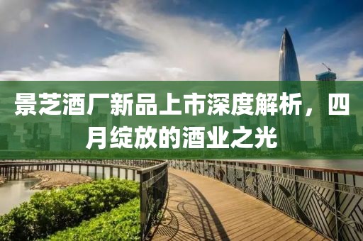 景芝酒廠新品上市深度解析，四月綻放的酒業之光