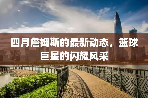 四月詹姆斯的最新動態，籃球巨星的閃耀風采