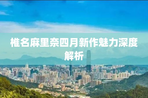椎名麻里奈四月新作魅力深度解析