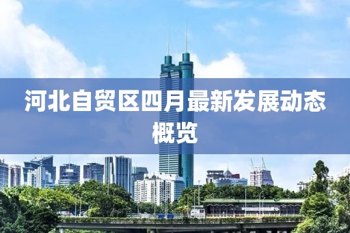 河北自貿(mào)區(qū)四月最新發(fā)展動(dòng)態(tài)概覽