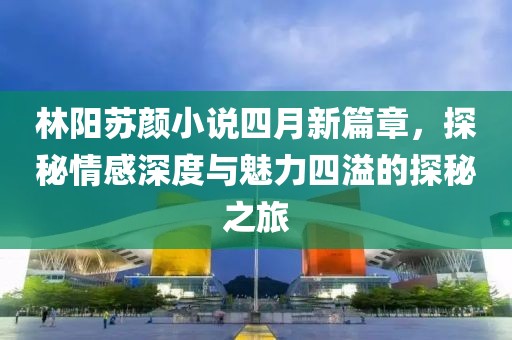 林陽蘇顏小說四月新篇章，探秘情感深度與魅力四溢的探秘之旅