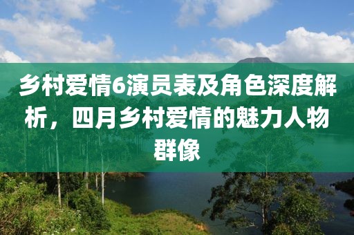 鄉村愛情6演員表及角色深度解析，四月鄉村愛情的魅力人物群像