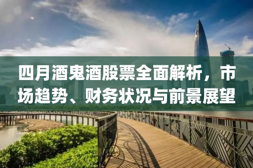 四月酒鬼酒股票全面解析，市場趨勢、財務狀況與前景展望