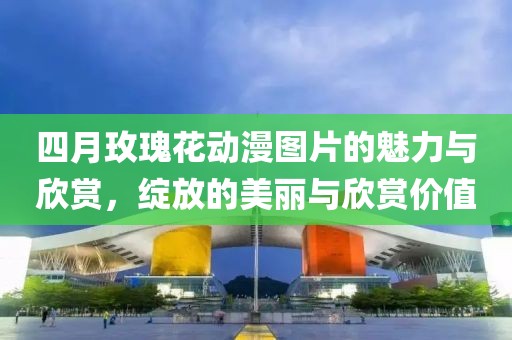 四月玫瑰花動漫圖片的魅力與欣賞，綻放的美麗與欣賞價值