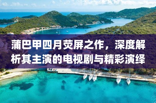 蒲巴甲四月熒屏之作，深度解析其主演的電視劇與精彩演繹