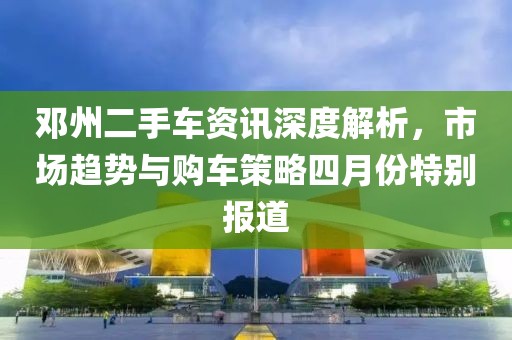 鄧州二手車資訊深度解析，市場趨勢與購車策略四月份特別報道