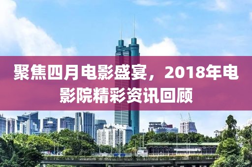 聚焦四月電影盛宴，2018年電影院精彩資訊回顧
