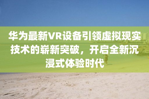 華為最新VR設備引領虛擬現實技術的嶄新突破，開啟全新沉浸式體驗時代