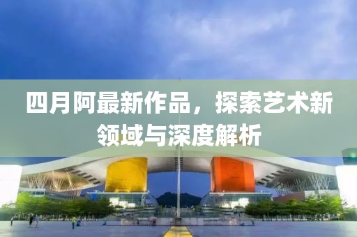 四月阿最新作品，探索藝術新領域與深度解析