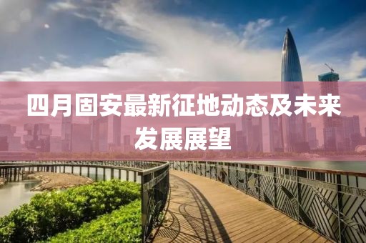 四月固安最新征地動態(tài)及未來發(fā)展展望