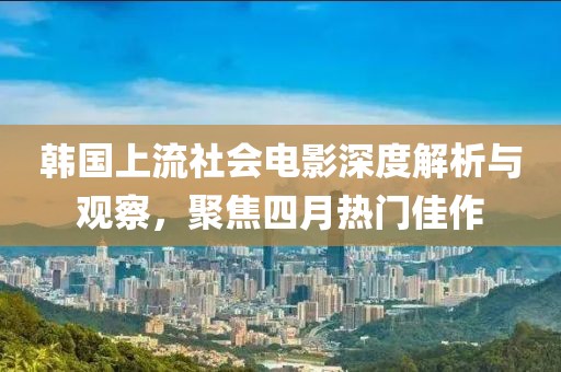 韓國上流社會電影深度解析與觀察，聚焦四月熱門佳作