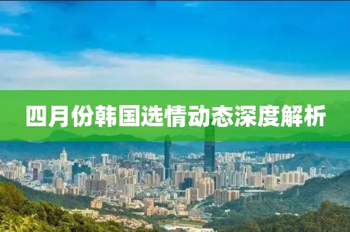 四月份韓國選情動態(tài)深度解析