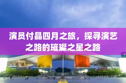 演員付晶四月之旅，探尋演藝之路的璀璨之星之路