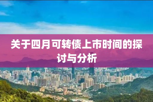 關于四月可轉債上市時間的探討與分析