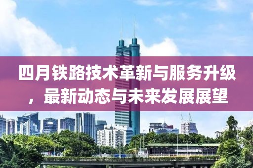 四月鐵路技術革新與服務升級，最新動態與未來發展展望