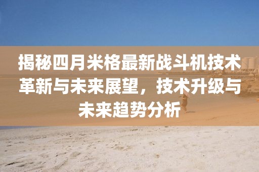 揭秘四月米格最新戰斗機技術革新與未來展望，技術升級與未來趨勢分析