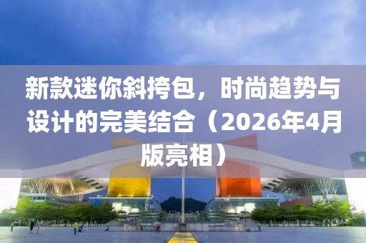 新款迷你斜挎包，時尚趨勢與設(shè)計的完美結(jié)合（2026年4月版亮相）