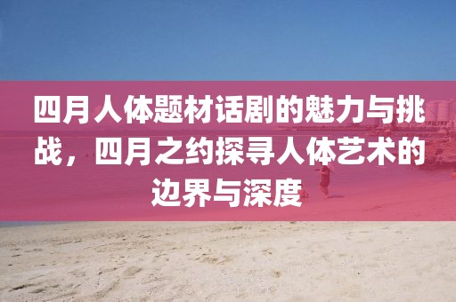四月人體題材話劇的魅力與挑戰(zhàn)，四月之約探尋人體藝術(shù)的邊界與深度