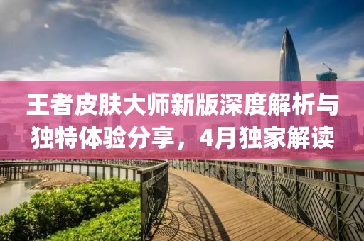 王者皮膚大師新版深度解析與獨特體驗分享，4月獨家解讀