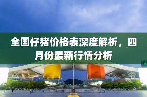 全國仔豬價格表深度解析，四月份最新行情分析