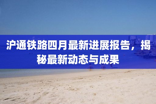 滬通鐵路四月最新進展報告，揭秘最新動態與成果