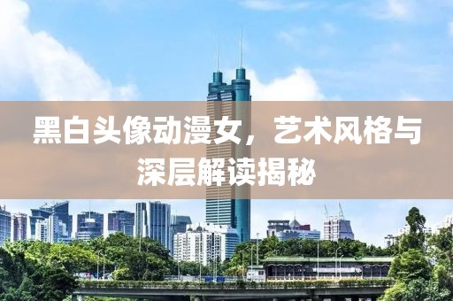 黑白頭像動漫女，藝術風格與深層解讀揭秘