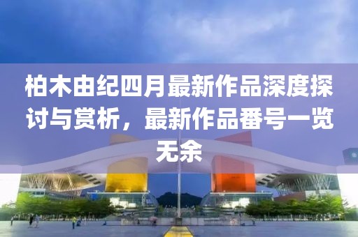 柏木由紀四月最新作品深度探討與賞析，最新作品番號一覽無余
