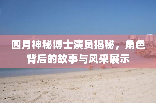 四月神秘博士演員揭秘，角色背后的故事與風采展示