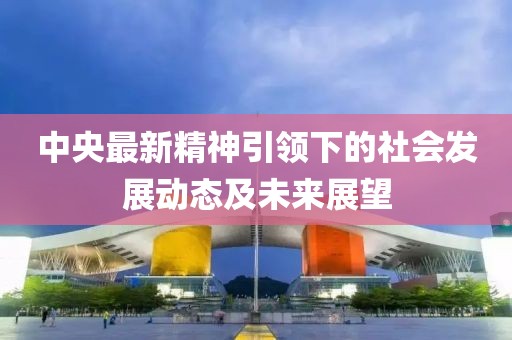 中央最新精神引領(lǐng)下的社會(huì)發(fā)展動(dòng)態(tài)及未來展望
