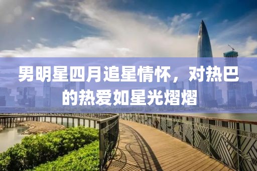 男明星四月追星情懷，對熱巴的熱愛如星光熠熠