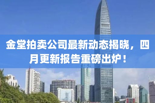 金堂拍賣(mài)公司最新動(dòng)態(tài)揭曉，四月更新報(bào)告重磅出爐！