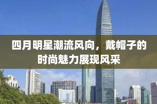 四月明星潮流風(fēng)向，戴帽子的時(shí)尚魅力展現(xiàn)風(fēng)采