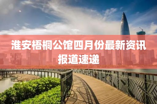 淮安梧桐公館四月份最新資訊報道速遞