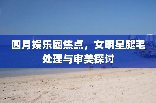 四月娛樂圈焦點，女明星腿毛處理與審美探討