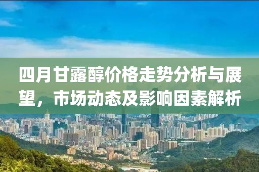 四月甘露醇價格走勢分析與展望，市場動態(tài)及影響因素解析