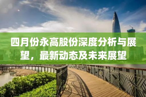 四月份永高股份深度分析與展望，最新動態及未來展望