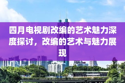 四月電視劇改編的藝術(shù)魅力深度探討，改編的藝術(shù)與魅力展現(xiàn)