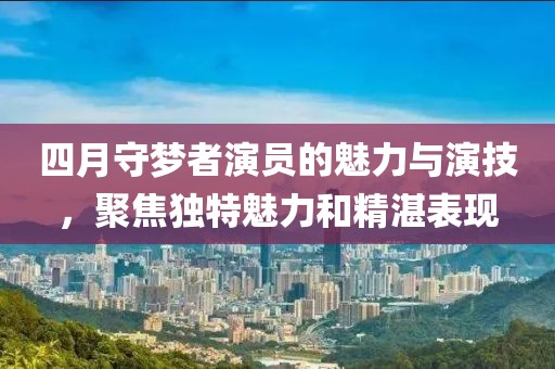 四月守夢者演員的魅力與演技，聚焦獨特魅力和精湛表現