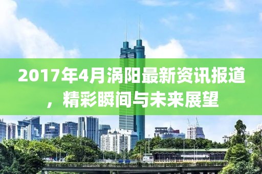 2017年4月渦陽最新資訊報道，精彩瞬間與未來展望