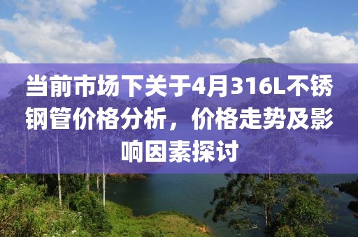 當前市場下關于4月316L不銹鋼管價格分析，價格走勢及影響因素探討