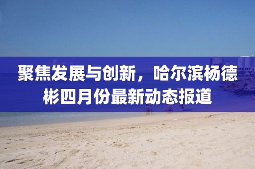 聚焦發展與創新，哈爾濱楊德彬四月份最新動態報道