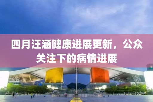四月汪涵健康進展更新，公眾關注下的病情進展